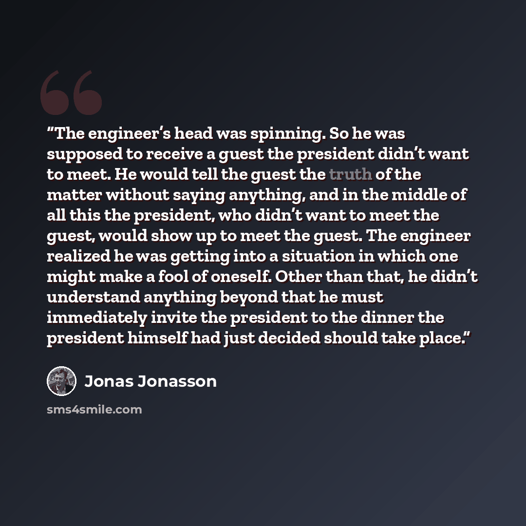 “The engineer’s head was spinning. So he was supposed to receive a guest the president didn’t want to meet. He would tell the guest the truth of the matter without saying anything, and in the middle of all this the president, who didn’t want to meet the guest, would show up to meet the guest. The…” quote by Jonas Jonasson