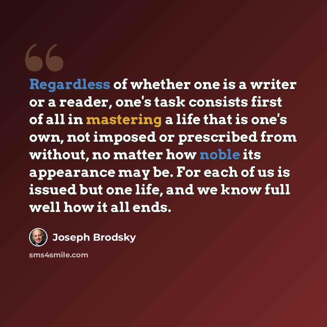 “Regardless of whether one is a writer or a reader, one's task consists first of all in mastering a life that is one's own, not imposed or prescribed from without, no matter how noble its appearance may be. For each of us is issued but one life, and we know full well how it all ends.” quote by Joseph Brodsky