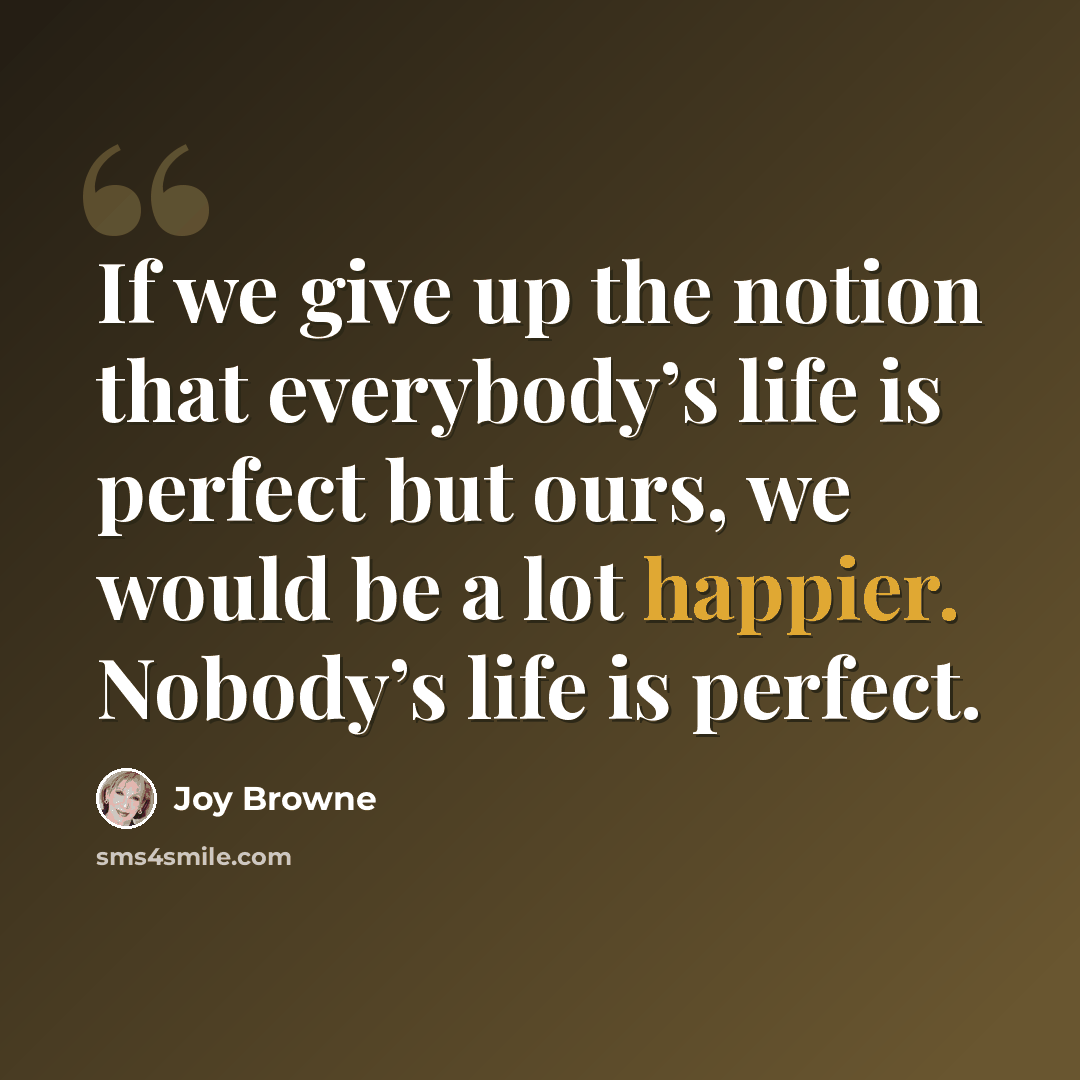 “If we give up the notion that everybody’s life is perfect but ours, we would be a lot happier. Nobody’s life is perfect.” quote by Joy Browne