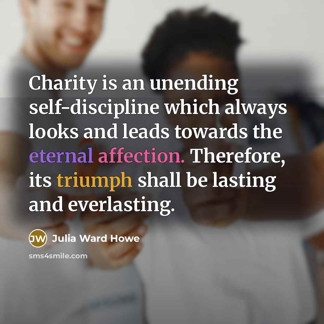 “Charity is an unending self-discipline which always looks and leads towards the eternal affection. Therefore, its triumph shall be lasting and everlasting.” quote by Julia Ward Howe