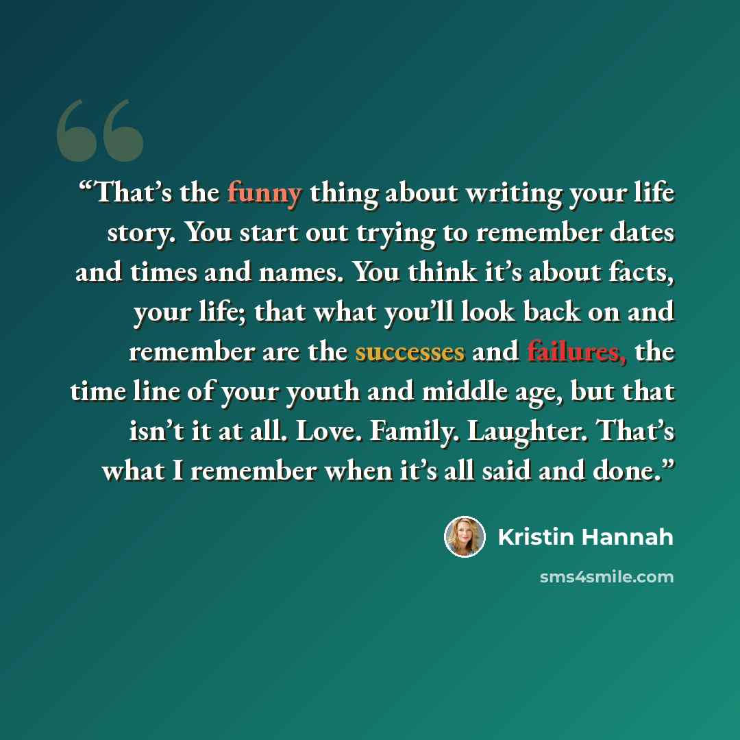 “That’s the funny thing about writing your life story. You start out trying to remember dates and times and names. You think it’s about facts, your life; that what you’ll look back on and remember are the successes and failures, the time line of your youth and middle age, but that isn’t it at all…” quote by Kristin Hannah