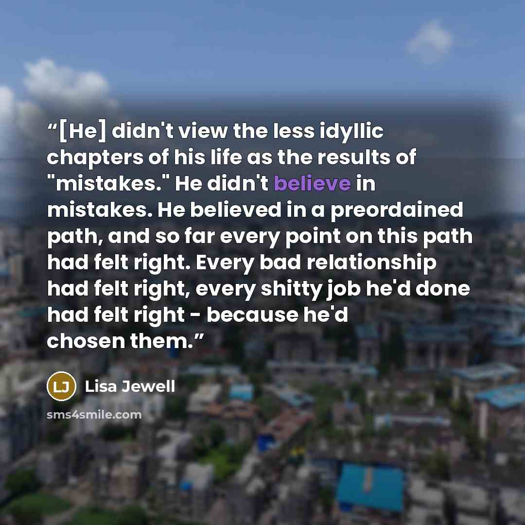 “[He] didn't view the less idyllic chapters of his life as the results of "mistakes." He didn't believe in mistakes. He believed in a preordained path, and so far every point on this path had felt right. Every bad relationship had felt right, every shitty job he'd done had felt right - because he'd…” quote by Lisa Jewell