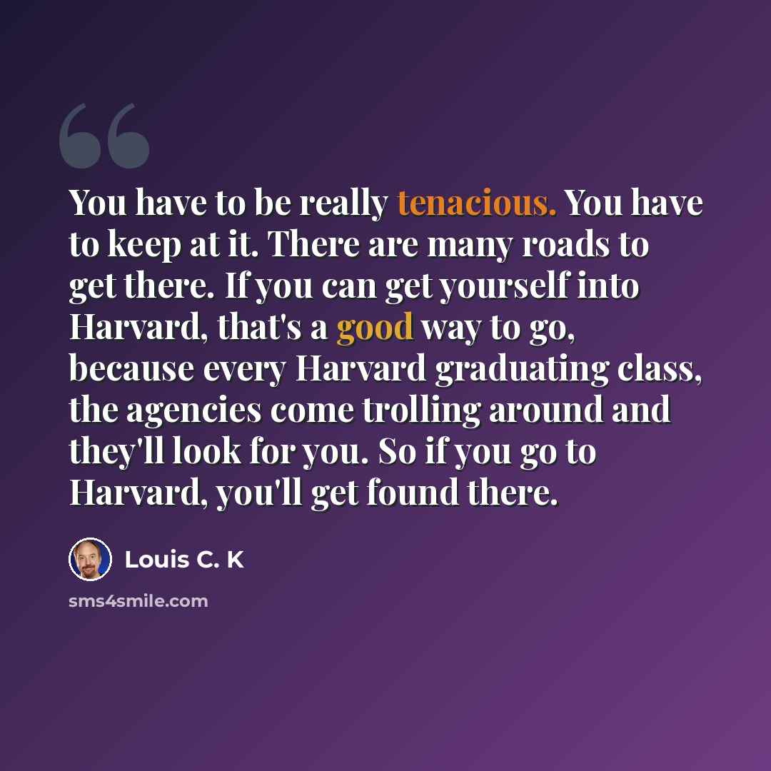 “You have to be really tenacious. You have to keep at it. There are many roads to get there. If you can get yourself into Harvard, that's a good way to go, because every Harvard graduating class, the agencies come trolling around and they'll look for you. So if you go to Harvard, you'll get found…” quote by Louis C. K