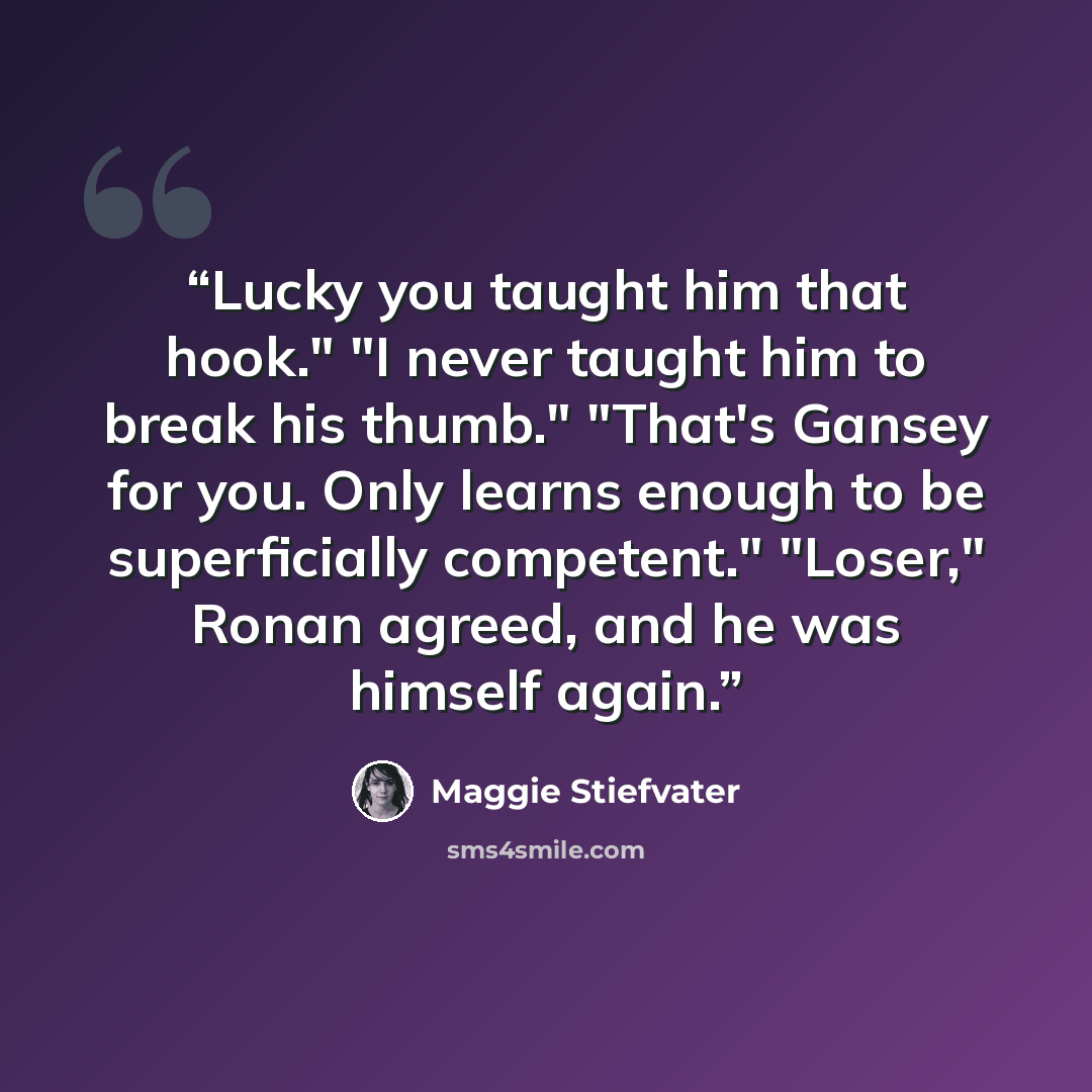 “Lucky you taught him that hook." "I never taught him to break his thumb." "That's Gansey for you. Only learns enough to be superficially competent." "Loser," Ronan agreed, and he was himself again.” quote by Maggie Stiefvater