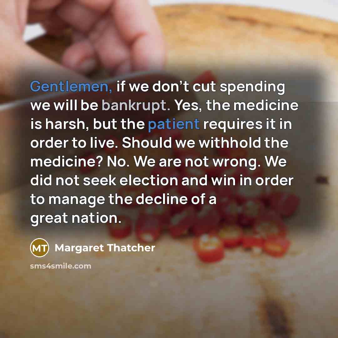 “Gentlemen, if we don't cut spending we will be bankrupt. Yes, the medicine is harsh, but the patient requires it in order to live. Should we withhold the medicine? No. We are not wrong. We did not seek election and win in order to manage the decline of a great nation.” quote by Margaret Thatcher