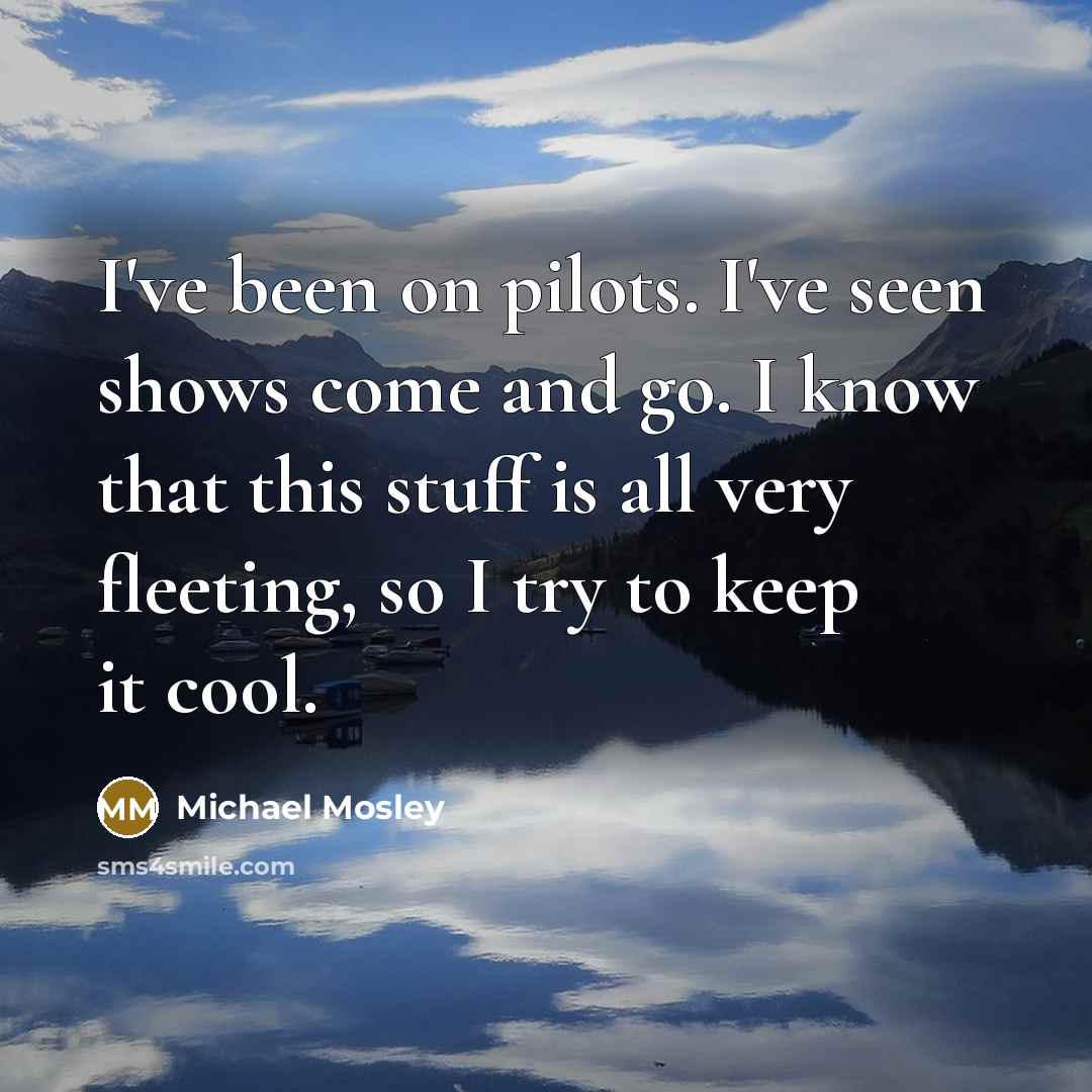 “I've been on pilots. I've seen shows come and go. I know that this stuff is all very fleeting, so I try to keep it cool.” quote by Michael Mosley