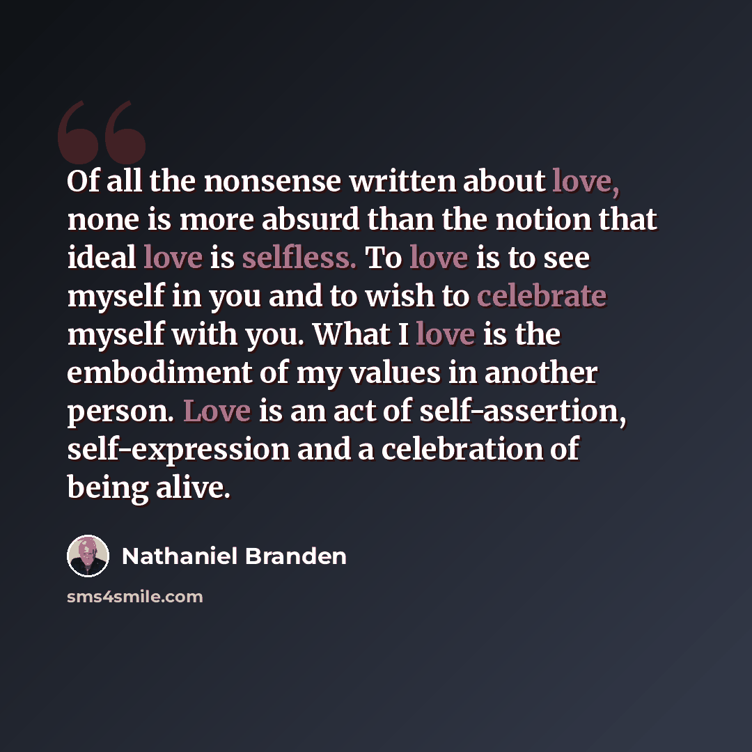 “Of all the nonsense written about love, none is more absurd than the notion that ideal love is selfless. To love is to see myself in you and to wish to celebrate myself with you. What I love is the embodiment of my values in another person. Love is an act of self-assertion, self-expression and a…” quote by Nathaniel Branden