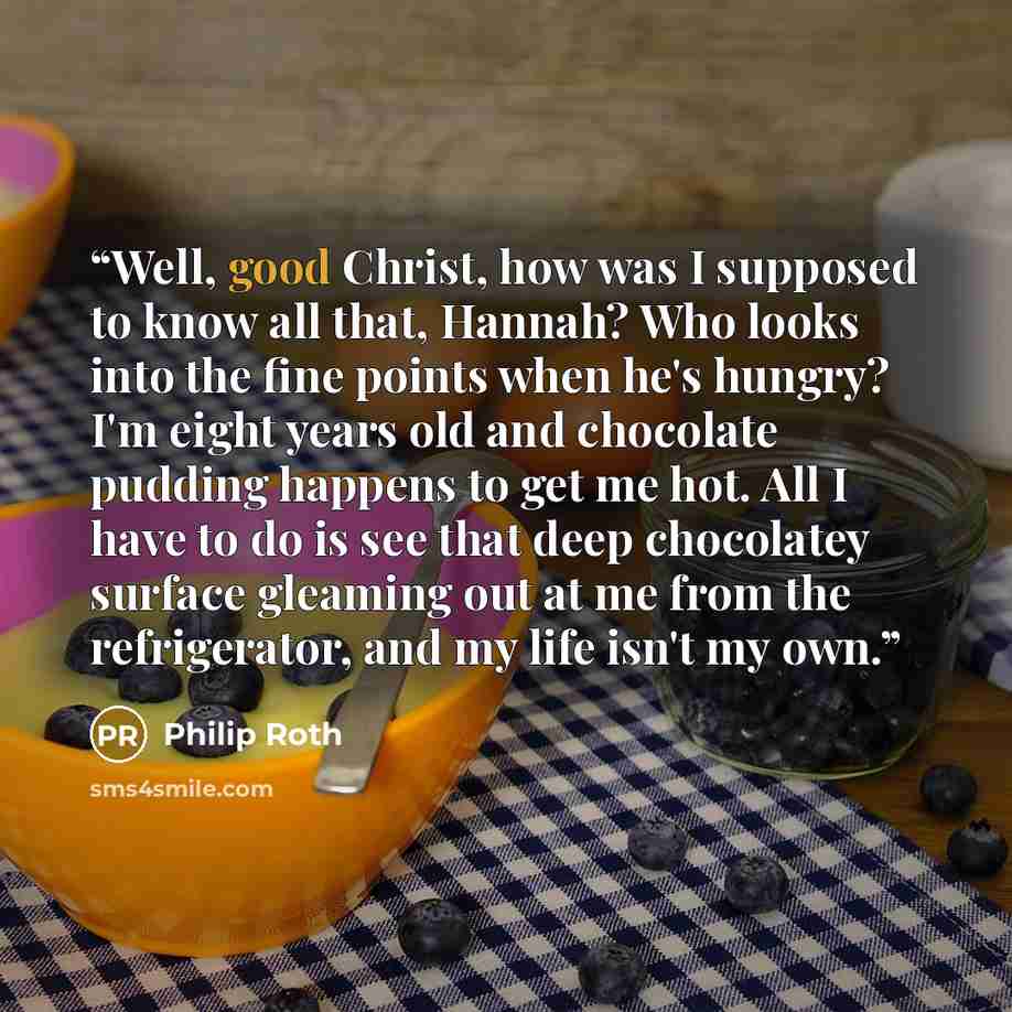 “Well, good Christ, how was I supposed to know all that, Hannah? Who looks into the fine points when he's hungry? I'm eight years old and chocolate pudding happens to get me hot. All I have to do is see that deep chocolatey surface gleaming out at me from the refrigerator, and my life isn't my own.” quote by Philip Roth