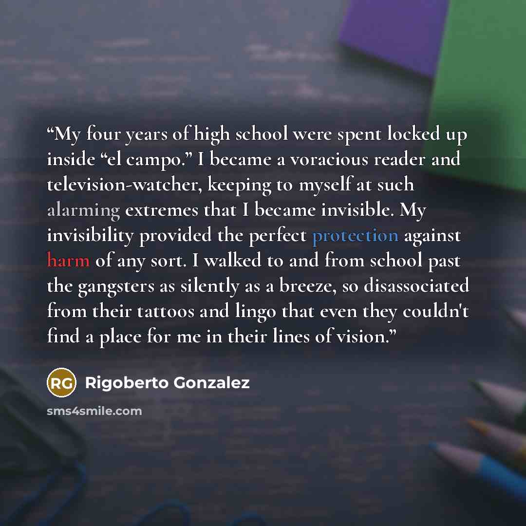 “My four years of high school were spent locked up inside “el campo.” I became a voracious reader and television-watcher, keeping to myself at such alarming extremes that I became invisible. My invisibility provided the perfect protection against harm of any sort. I walked to and from school past…” quote by Rigoberto González