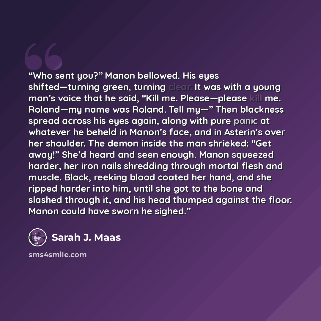 “Who sent you?” Manon bellowed. His eyes shifted—turning green, turning clear. It was with a young man’s voice that he said, “Kill me. Please—please kill me. Roland—my name was Roland. Tell my—” Then blackness spread across his eyes again, along with pure panic at whatever he beheld in Manon’s…” quote by Sarah J. Maas