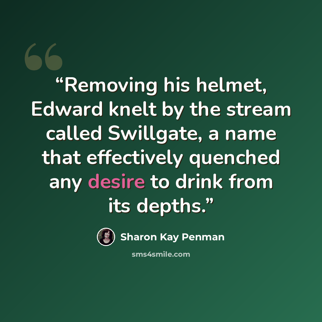 “Removing his helmet, Edward knelt by the stream called Swillgate, a name that effectively quenched any desire to drink from its depths.” quote by Sharon Kay Penman