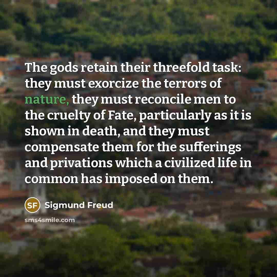 “The gods retain their threefold task: they must exorcize the terrors of nature, they must reconcile men to the cruelty of Fate, particularly as it is shown in death, and they must compensate them for the sufferings and privations which a civilized life in common has imposed on them.” quote by Sigmund Freud