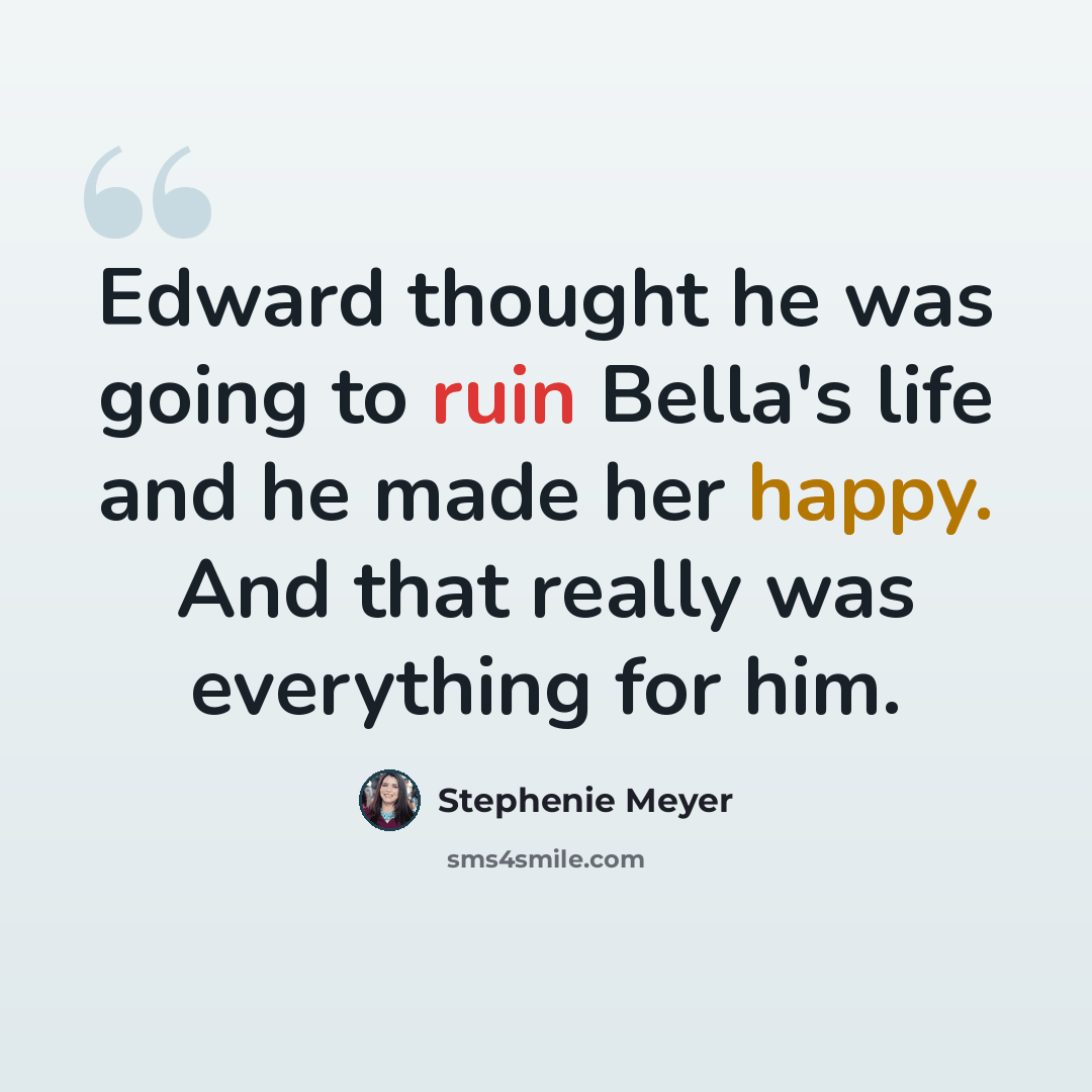 “Edward thought he was going to ruin Bella's life and he made her happy. And that really was everything for him.” quote by Stephenie Meyer