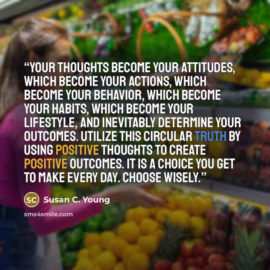 “Your thoughts become your attitudes, which become your actions, which become your behavior, which become your habits, which become your lifestyle, and inevitably determine your outcomes. Utilize this circular truth by using positive thoughts to create positive outcomes. It is a choice you get to…” quote by Susan C. Young