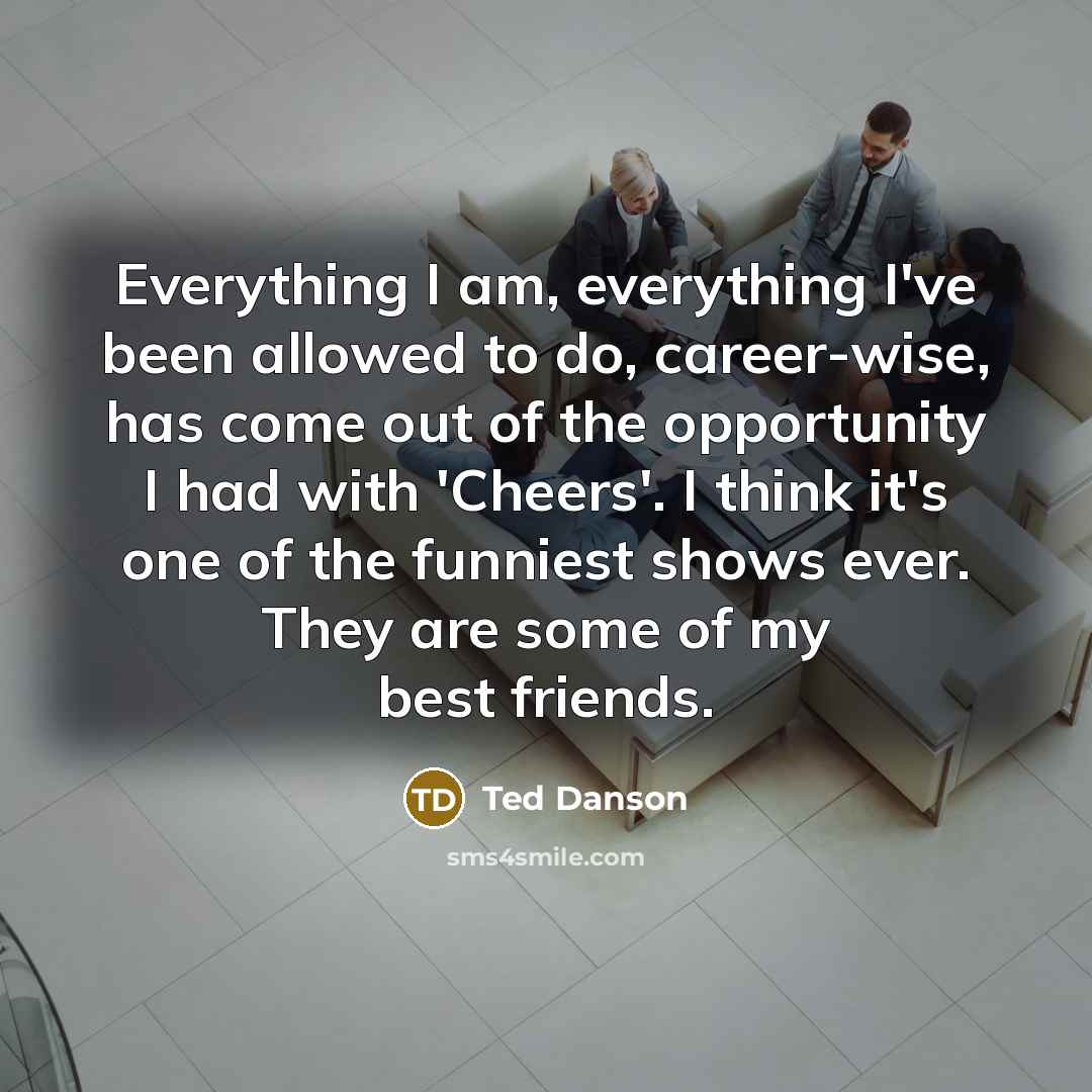 “Everything I am, everything I've been allowed to do, career-wise, has come out of the opportunity I had with 'Cheers'. I think it's one of the funniest shows ever. They are some of my best friends.” quote by Ted Danson
