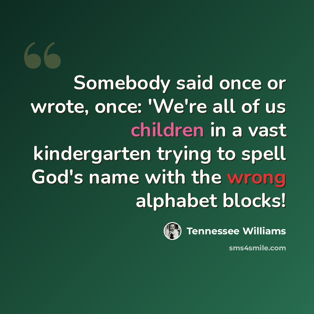 “Somebody said once or wrote, once: 'We're all of us children in a vast kindergarten trying to spell God's name with the wrong alphabet blocks!” quote by Tennessee Williams