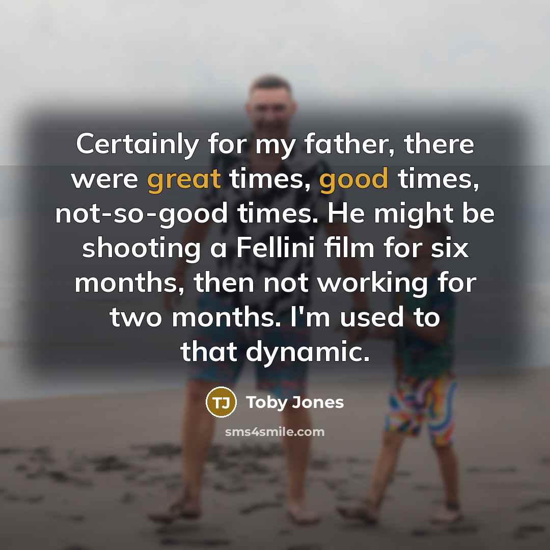 “Certainly for my father, there were great times, good times, not-so-good times. He might be shooting a Fellini film for six months, then not working for two months. I'm used to that dynamic.” quote by Toby Jones