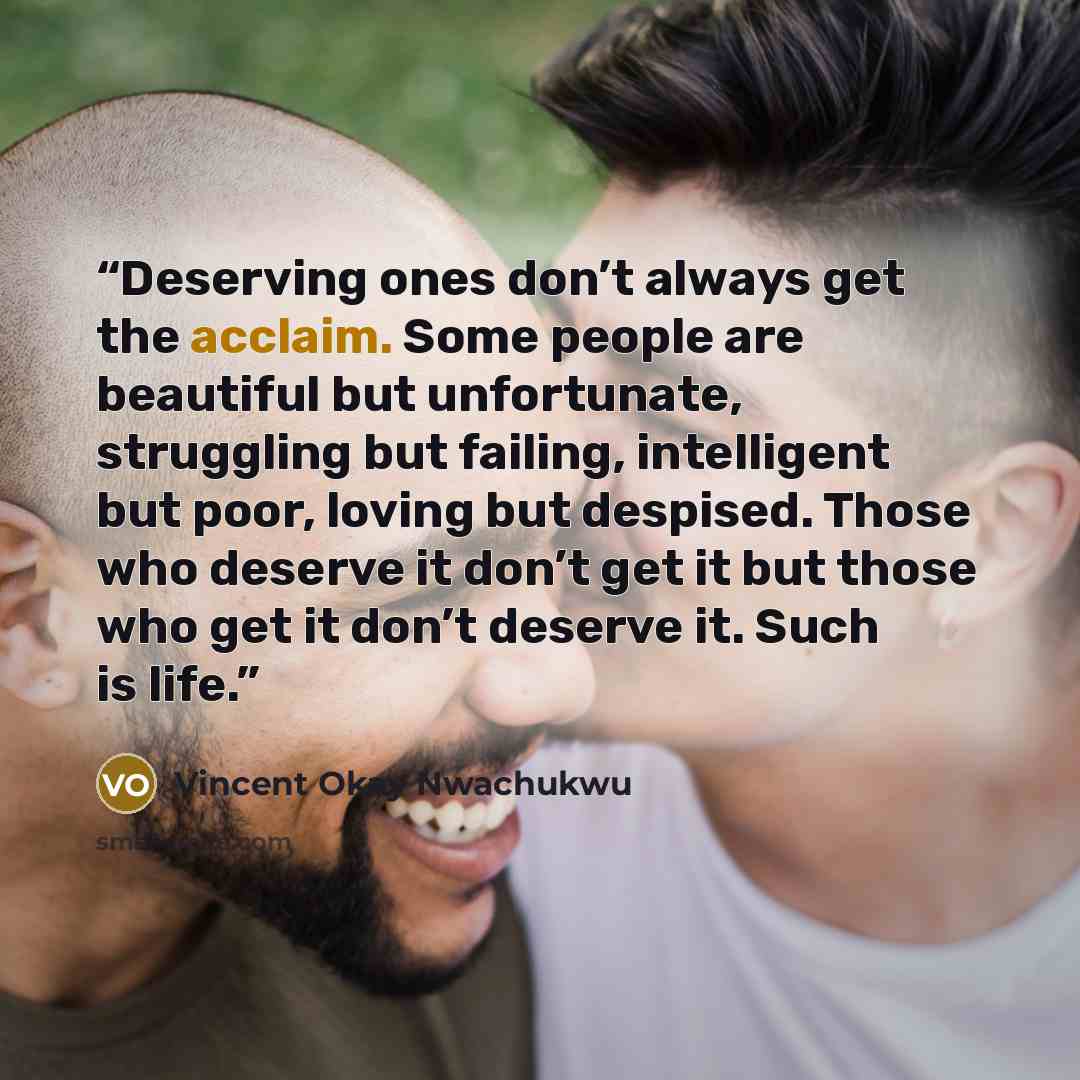 “Deserving ones don’t always get the acclaim. Some people are beautiful but unfortunate, struggling but failing, intelligent but poor, loving but despised. Those who deserve it don’t get it but those who get it don’t deserve it. Such is life.” quote by Vincent Okay Nwachukwu