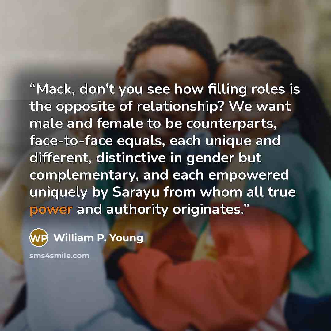 “Mack, don't you see how filling roles is the opposite of relationship? We want male and female to be counterparts, face-to-face equals, each unique and different, distinctive in gender but complementary, and each empowered uniquely by Sarayu from whom all true power and authority originates.” quote by William P. Young