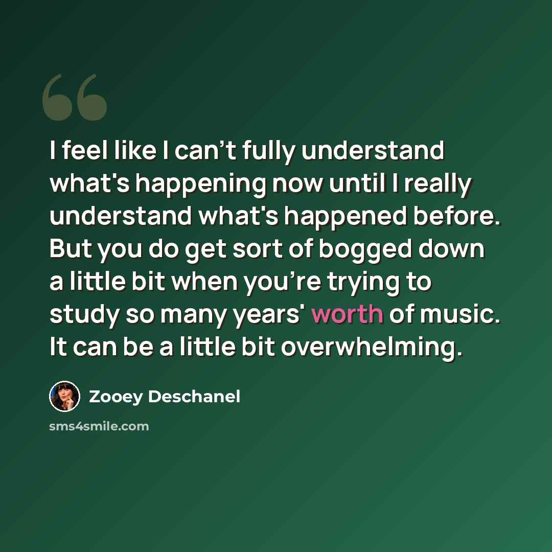 “I feel like I can't fully understand what's happening now until I really understand what's happened before. But you do get sort of bogged down a little bit when you're trying to study so many years' worth of music. It can be a little bit overwhelming.” quote by Zooey Deschanel