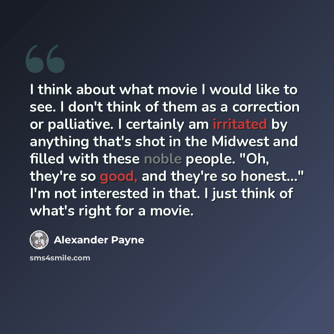 “I think about what movie I would like to see. I don't think of them as a correction or palliative. I certainly am irritated by anything that's shot in the Midwest and filled with these noble people. "Oh, they're so good, and they're so honest..." I'm not interested in that. I just think of what's…” quote by Alexander Payne