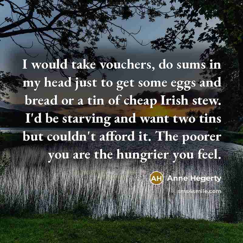 “I would take vouchers, do sums in my head just to get some eggs and bread or a tin of cheap Irish stew. I'd be starving and want two tins but couldn't afford it. The poorer you are the hungrier you feel.” quote by Anne Hegerty