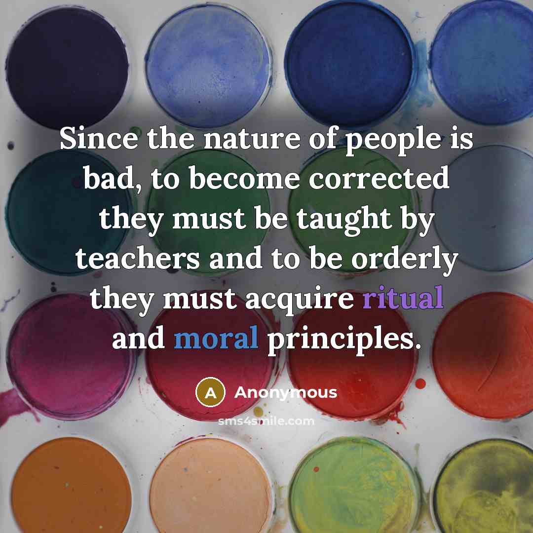 “Since the nature of people is bad, to become corrected they must be taught by teachers and to be orderly they must acquire ritual and moral principles.” quote by Anonymous