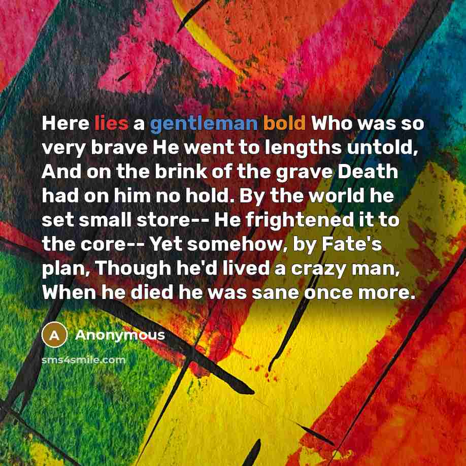 “Here lies a gentleman bold Who was so very brave He went to lengths untold, And on the brink of the grave Death had on him no hold. By the world he set small store-- He frightened it to the core-- Yet somehow, by Fate's plan, Though he'd lived a crazy man, When he died he was sane once more.” quote by Anonymous