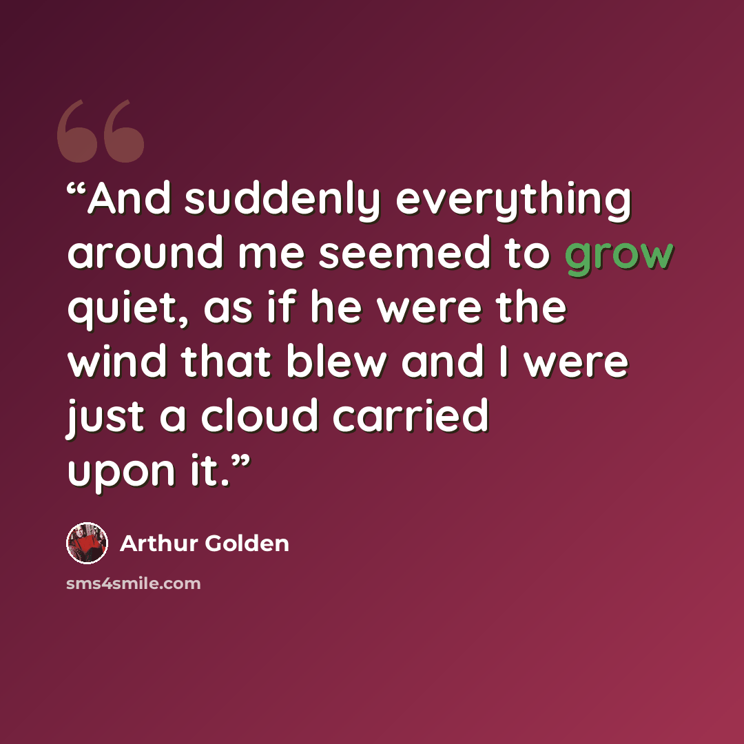 “And suddenly everything around me seemed to grow quiet, as if he were the wind that blew and I were just a cloud carried upon it.” quote by Arthur Golden