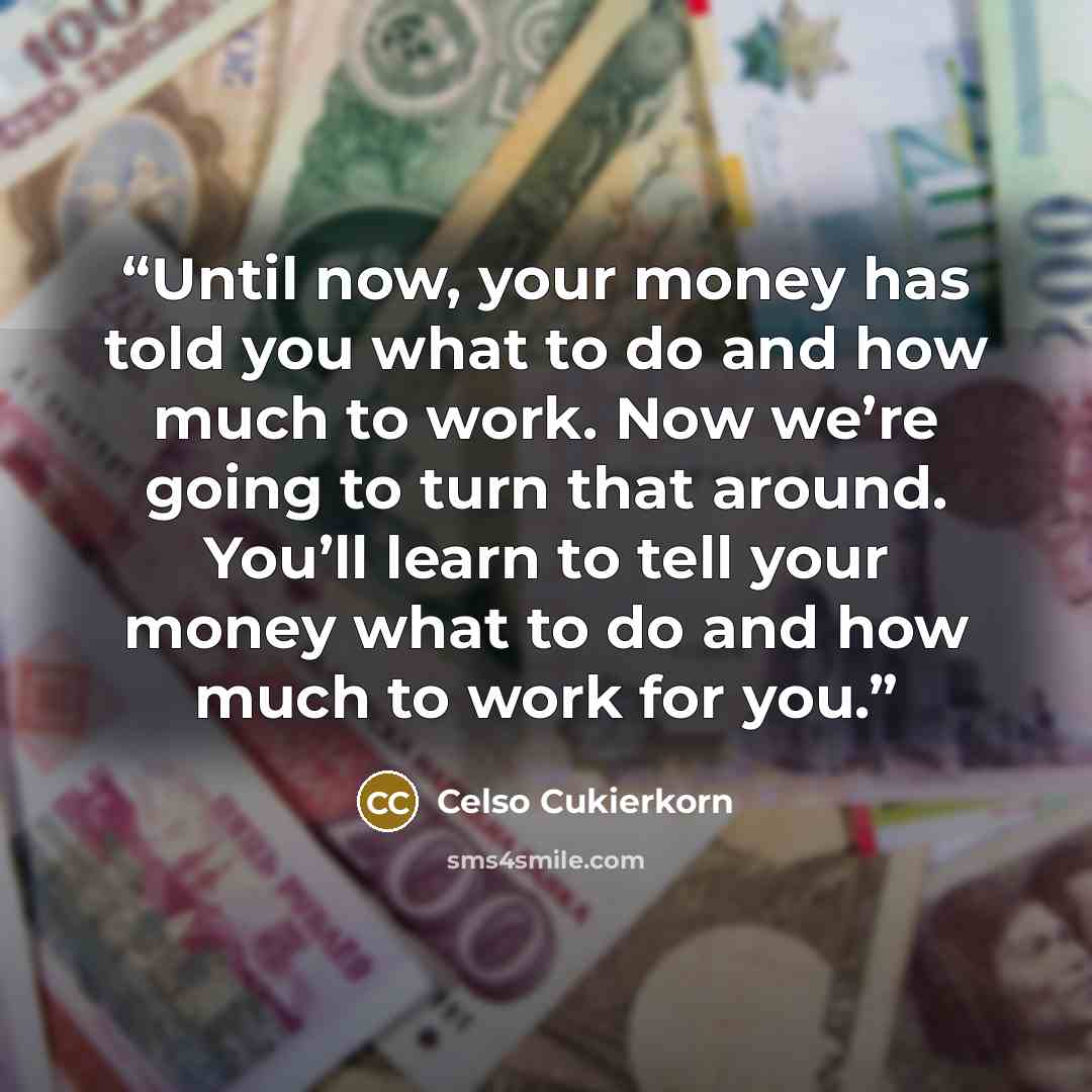 “Until now, your money has told you what to do and how much to work. Now we’re going to turn that around. You’ll learn to tell your money what to do and how much to work for you.” quote by Celso Cukierkorn