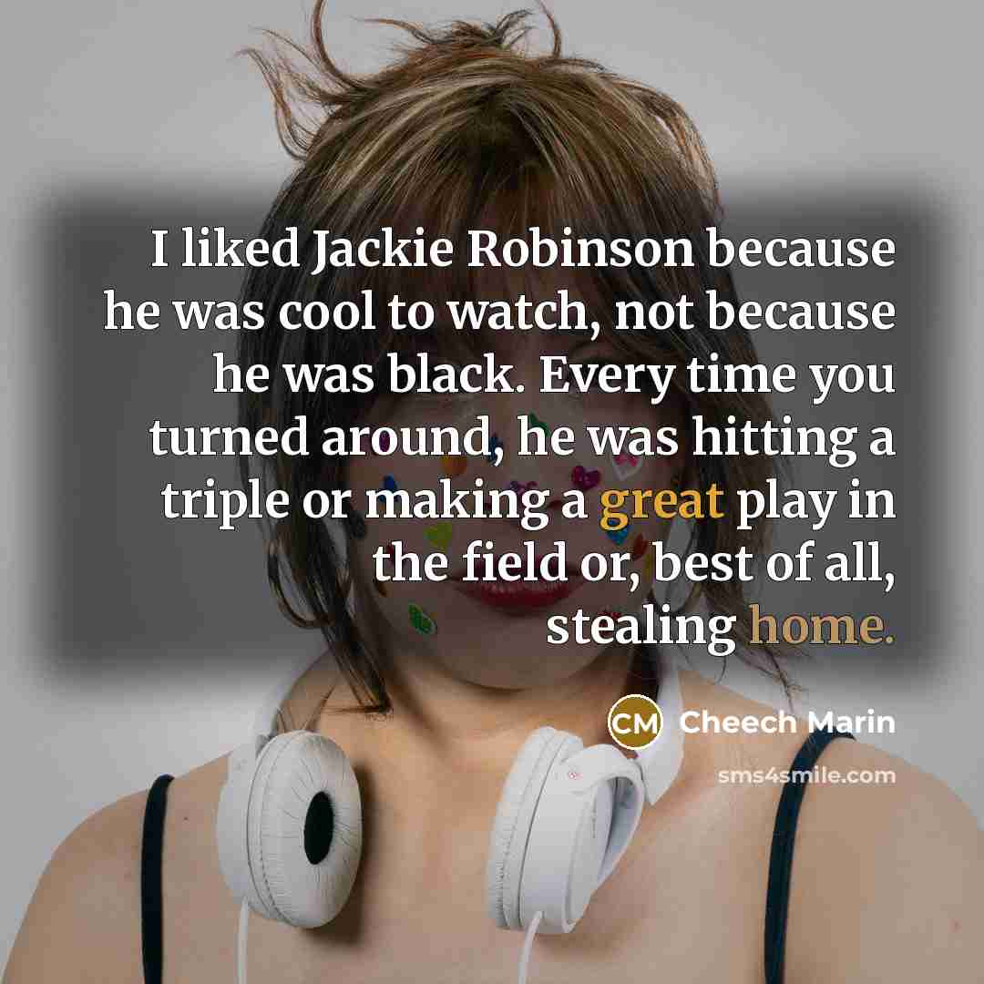 “I liked Jackie Robinson because he was cool to watch, not because he was black. Every time you turned around, he was hitting a triple or making a great play in the field or, best of all, stealing home.” quote by Cheech Marin