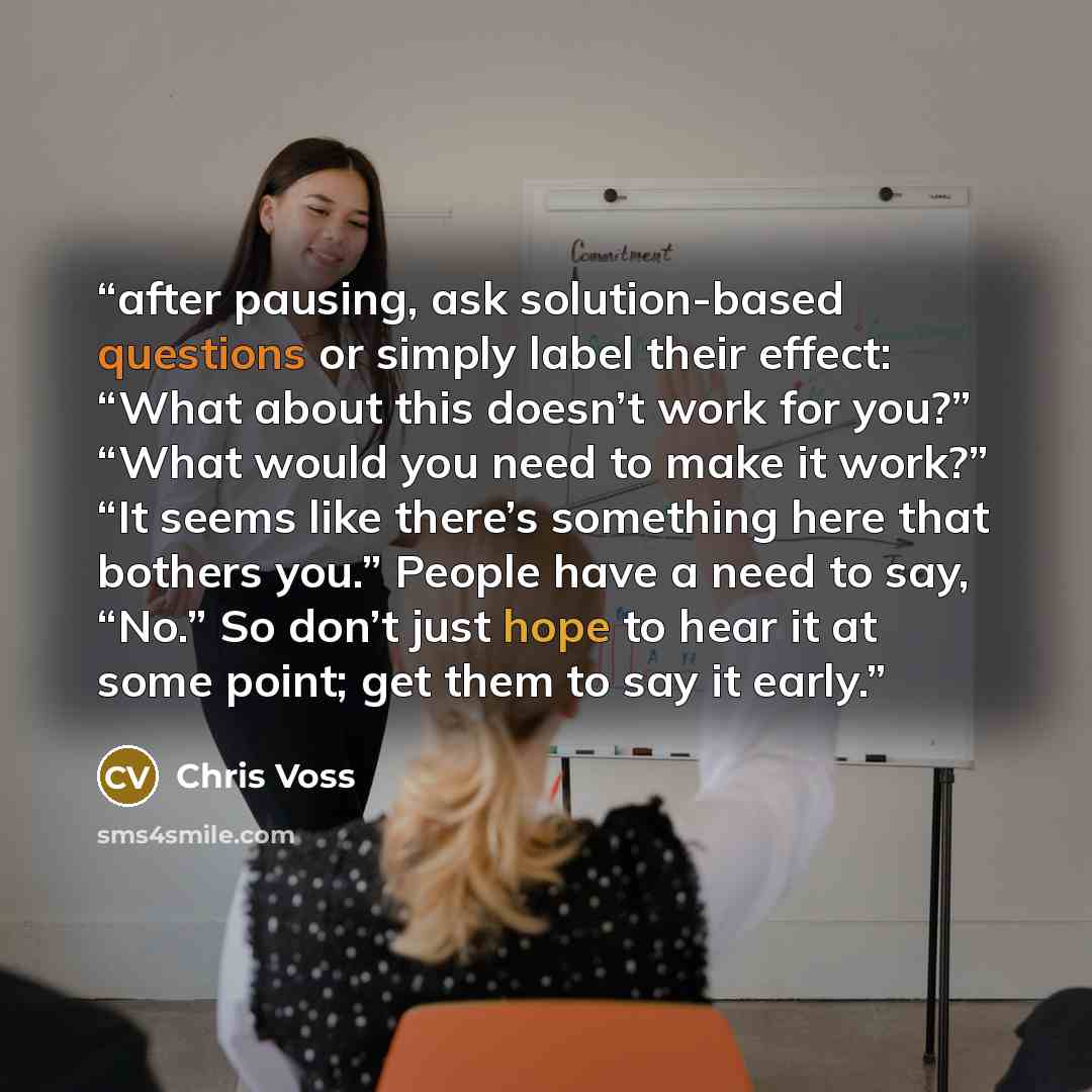 “after pausing, ask solution-based questions or simply label their effect: “What about this doesn’t work for you?” “What would you need to make it work?” “It seems like there’s something here that bothers you.” People have a need to say, “No.” So don’t just hope to hear it at some point; get them…” quote by Chris Voss