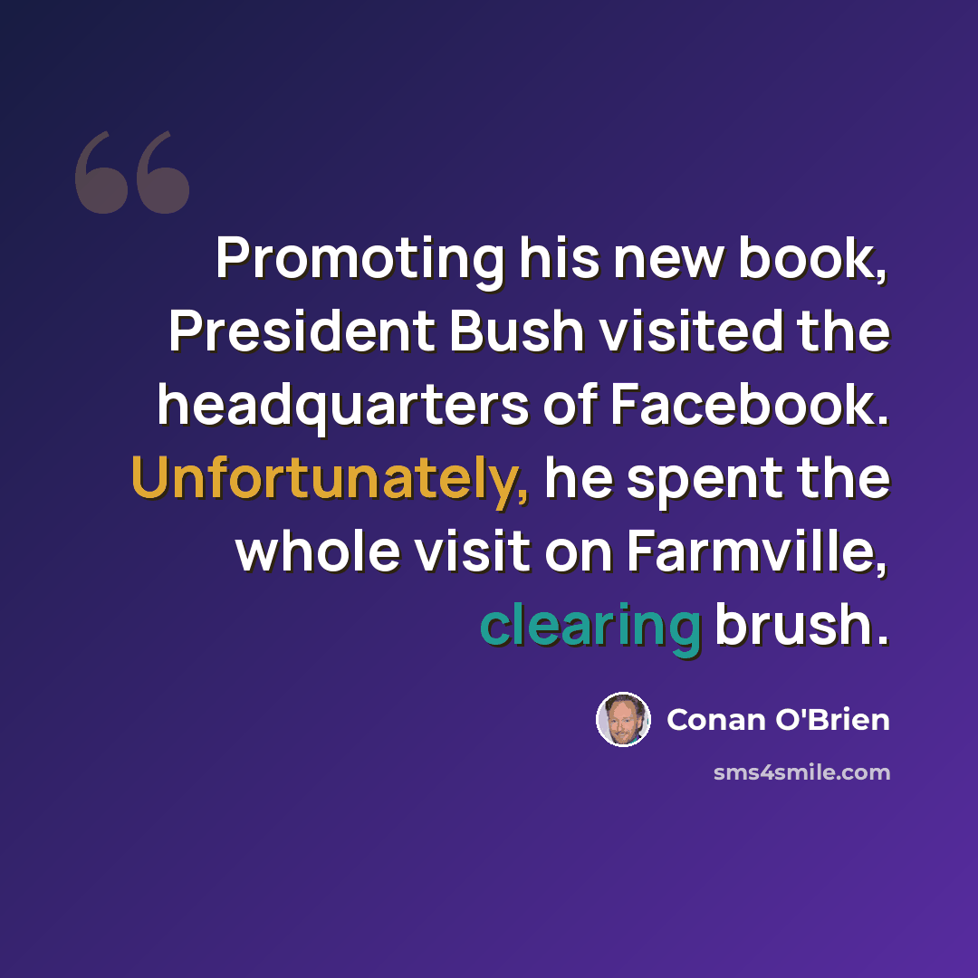 “Promoting his new book, President Bush visited the headquarters of Facebook. Unfortunately, he spent the whole visit on Farmville, clearing brush.” quote by Conan O'Brien