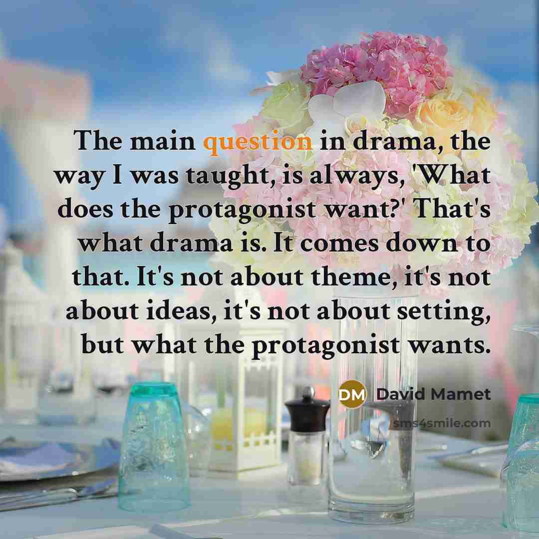 “The main question in drama, the way I was taught, is always, 'What does the protagonist want?' That's what drama is. It comes down to that. It's not about theme, it's not about ideas, it's not about setting, but what the protagonist wants.” quote by David Mamet