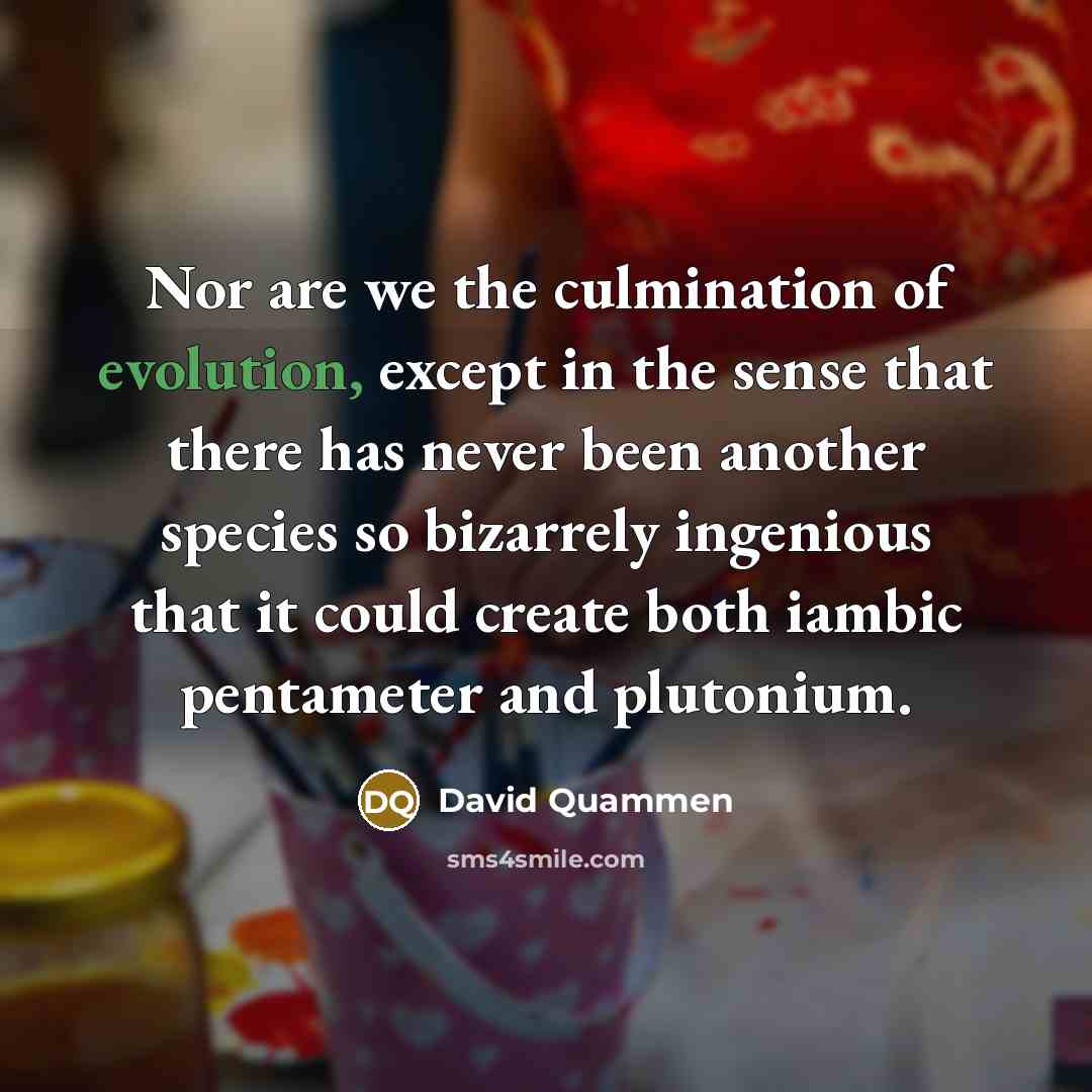 “Nor are we the culmination of evolution, except in the sense that there has never been another species so bizarrely ingenious that it could create both iambic pentameter and plutonium.” quote by David Quammen