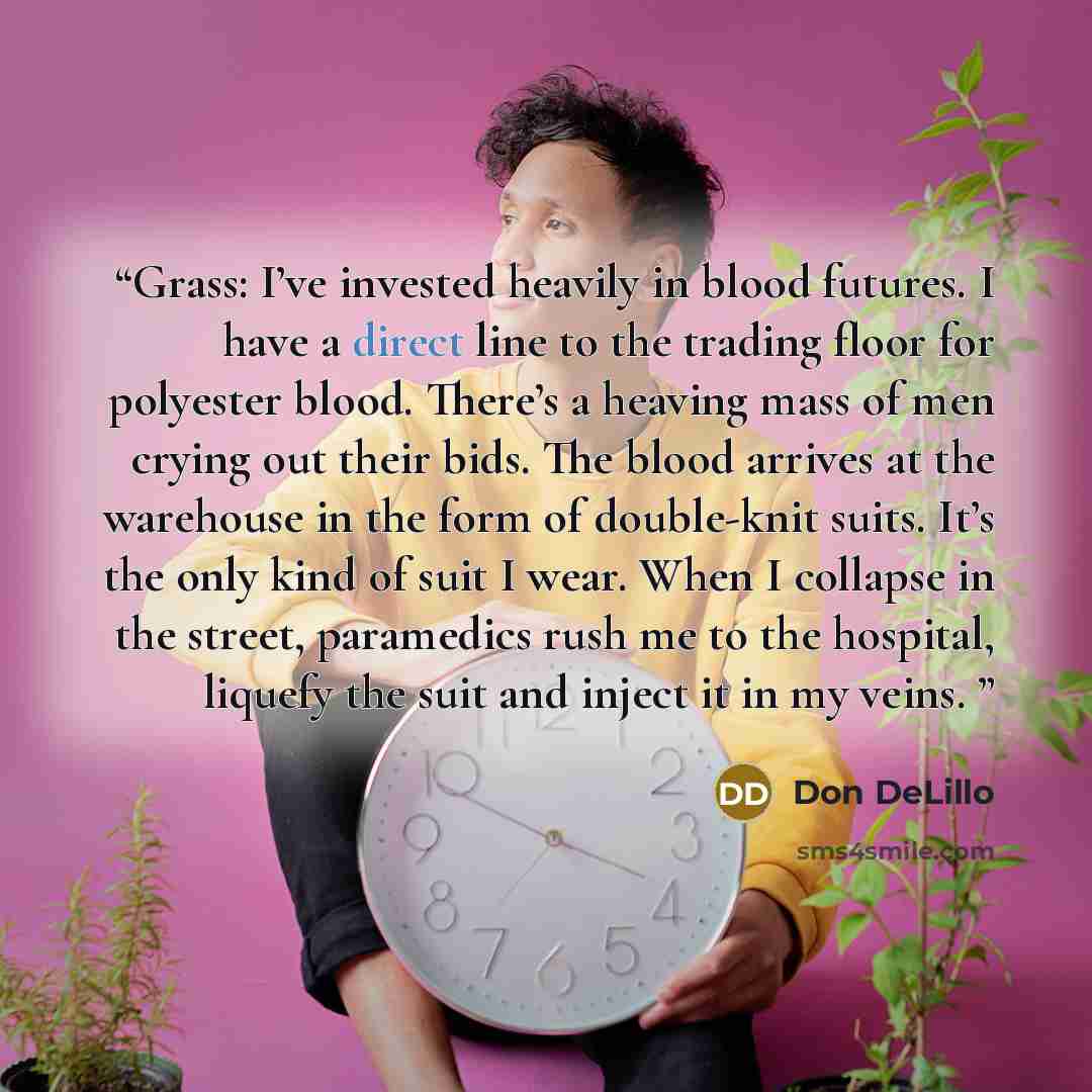 “Grass: I’ve invested heavily in blood futures. I have a direct line to the trading floor for polyester blood. There’s a heaving mass of men crying out their bids. The blood arrives at the warehouse in the form of double-knit suits. It’s the only kind of suit I wear. When I collapse in the street…” quote by Don DeLillo