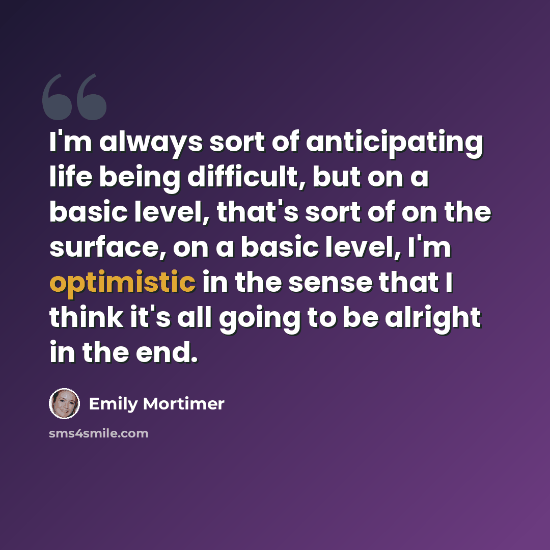 “I'm always sort of anticipating life being difficult, but on a basic level, that's sort of on the surface, on a basic level, I'm optimistic in the sense that I think it's all going to be alright in the end.” quote by Emily Mortimer
