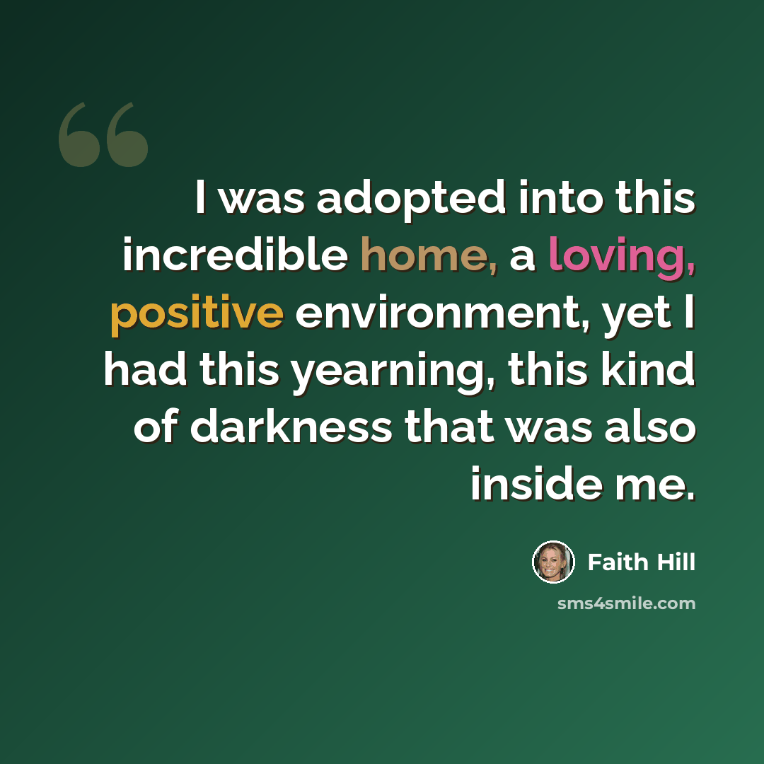 “I was adopted into this incredible home, a loving, positive environment, yet I had this yearning, this kind of darkness that was also inside me.” quote by Faith Hill