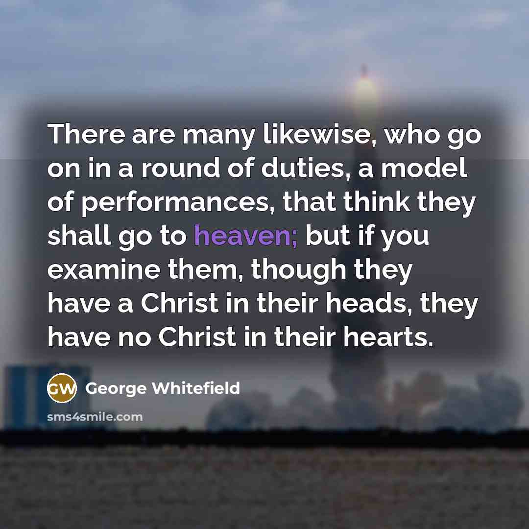 “There are many likewise, who go on in a round of duties, a model of performances, that think they shall go to heaven; but if you examine them, though they have a Christ in their heads, they have no Christ in their hearts.” quote by George Whitefield