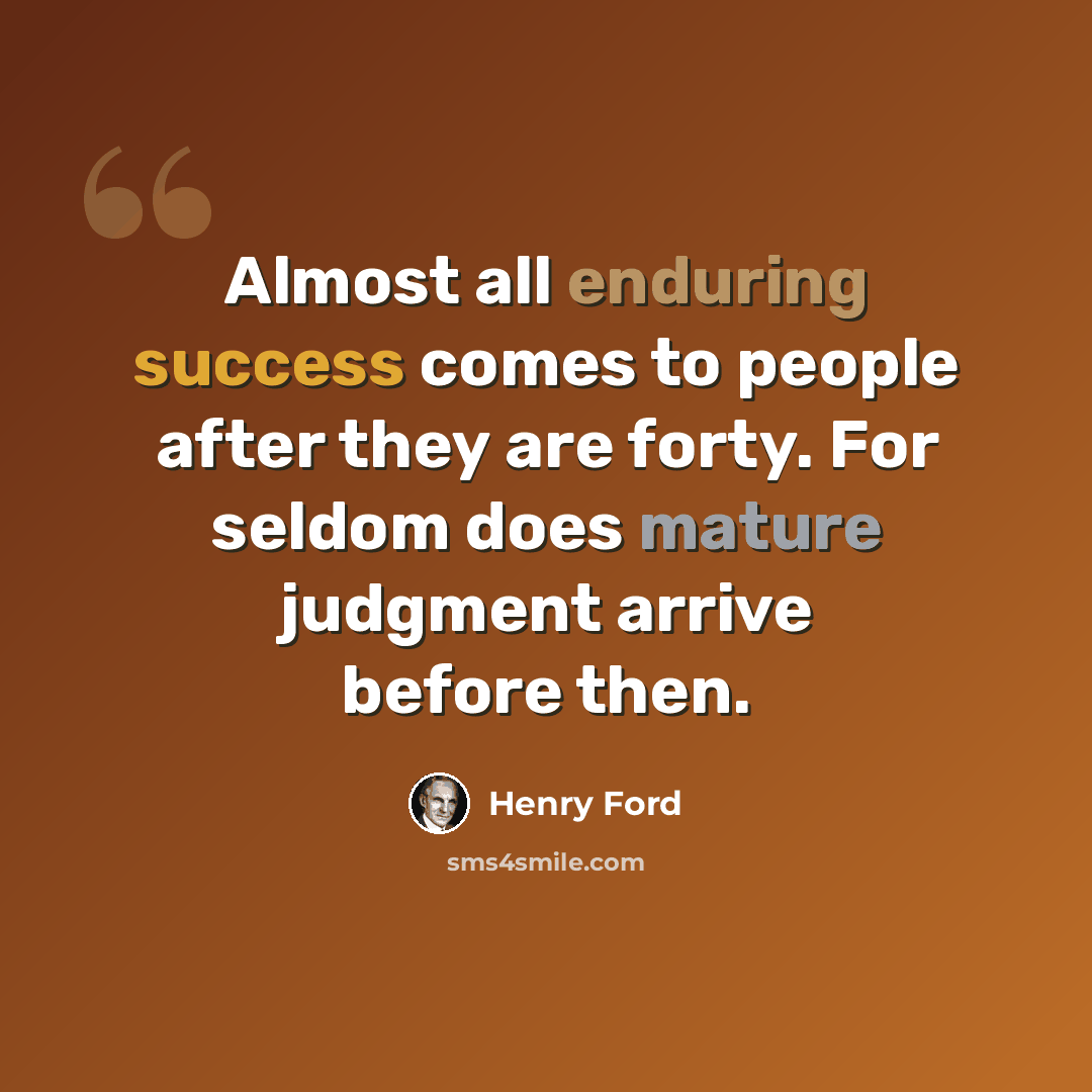 “Almost all enduring success comes to people after they are forty. For seldom does mature judgment arrive before then.” quote by Henry Ford
