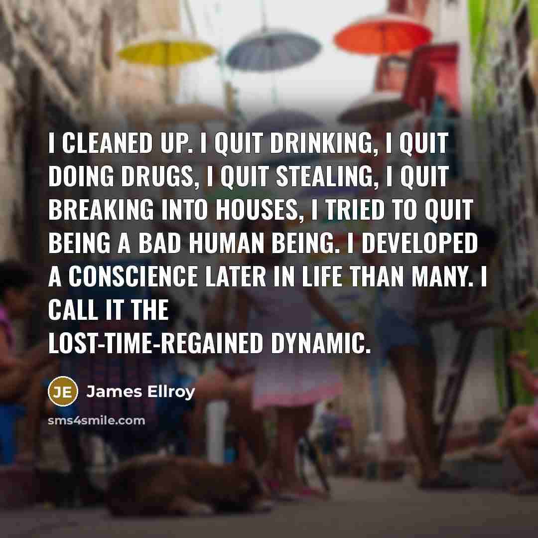 “I cleaned up. I quit drinking, I quit doing drugs, I quit stealing, I quit breaking into houses, I tried to quit being a bad human being. I developed a conscience later in life than many. I call it the lost-time-regained dynamic.” quote by James Ellroy