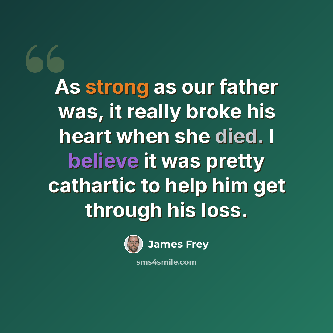 “As strong as our father was, it really broke his heart when she died. I believe it was pretty cathartic to help him get through his loss.” quote by James Frey