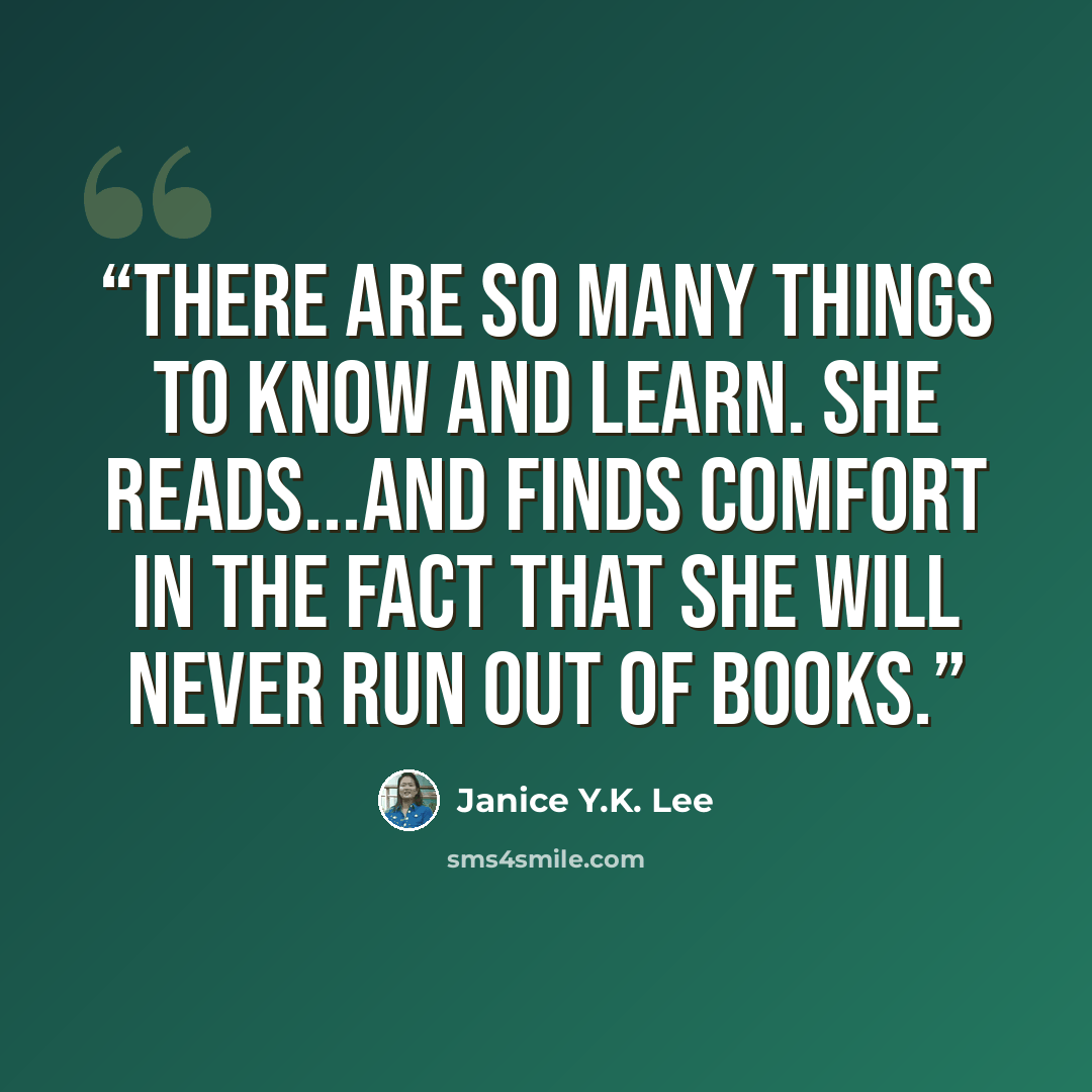 “There are so many things to know and learn. She reads...and finds comfort in the fact that she will never run out of books.” quote by Janice Y.K. Lee
