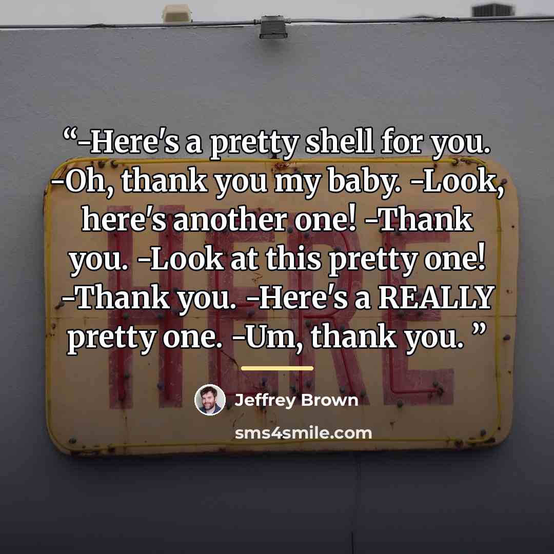 “-Here's a pretty shell for you. -Oh, thank you my baby. -Look, here's another one! -Thank you. -Look at this pretty one! -Thank you. -Here's a REALLY pretty one. -Um, thank you.” quote by Jeffrey Brown