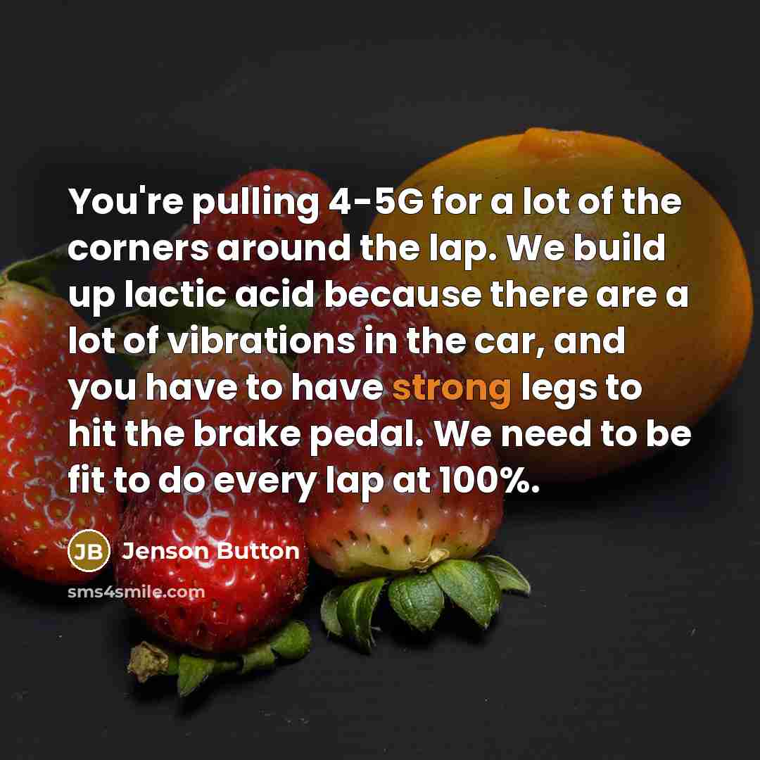 “You're pulling 4-5G for a lot of the corners around the lap. We build up lactic acid because there are a lot of vibrations in the car, and you have to have strong legs to hit the brake pedal. We need to be fit to do every lap at 100%.” quote by Jenson Button