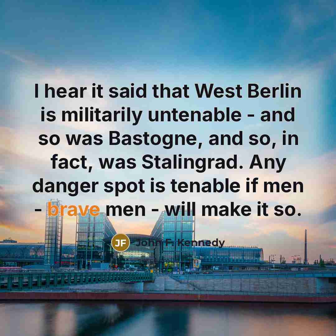 “I hear it said that West Berlin is militarily untenable - and so was Bastogne, and so, in fact, was Stalingrad. Any danger spot is tenable if men - brave men - will make it so.” quote by John F. Kennedy