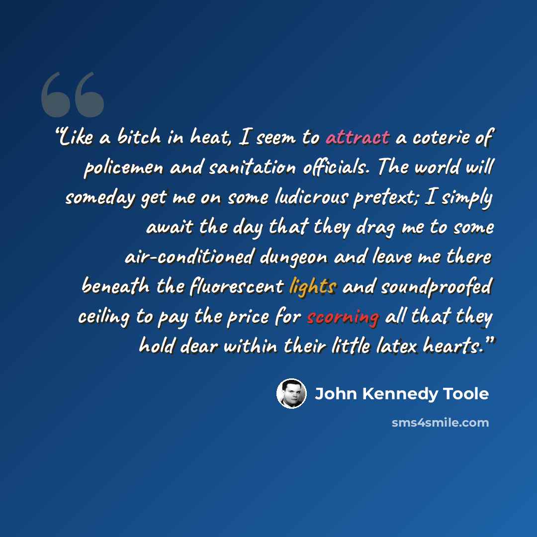 “Like a bitch in heat, I seem to attract a coterie of policemen and sanitation officials. The world will someday get me on some ludicrous pretext; I simply await the day that they drag me to some air-conditioned dungeon and leave me there beneath the fluorescent lights and soundproofed ceiling to…” quote by John Kennedy Toole