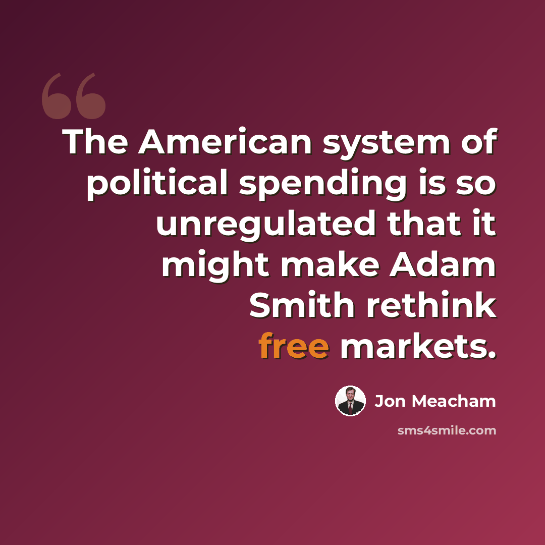 “The American system of political spending is so unregulated that it might make Adam Smith rethink free markets.” quote by Jon Meacham