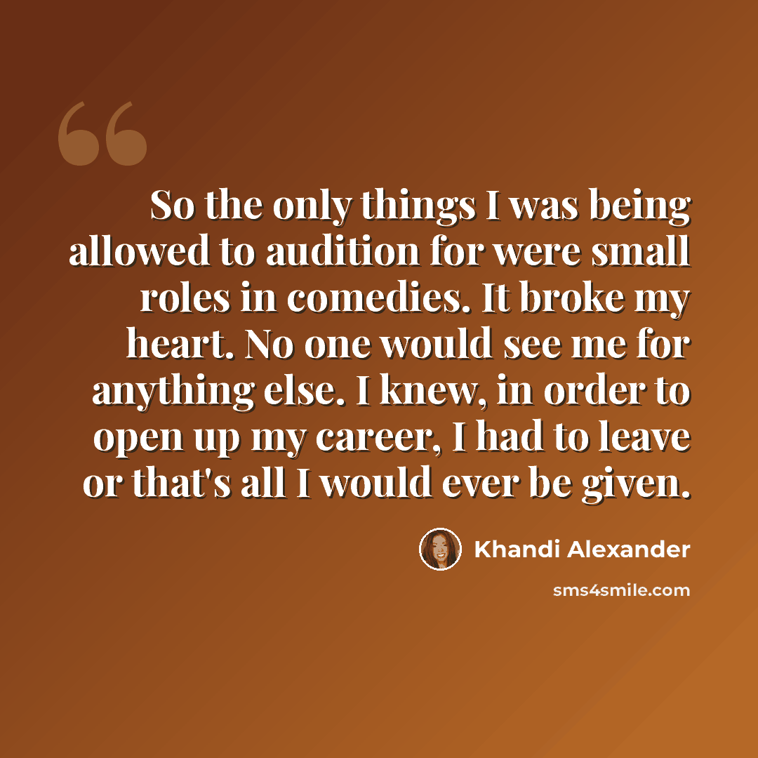 “So the only things I was being allowed to audition for were small roles in comedies. It broke my heart. No one would see me for anything else. I knew, in order to open up my career, I had to leave or that's all I would ever be given.” quote by Khandi Alexander