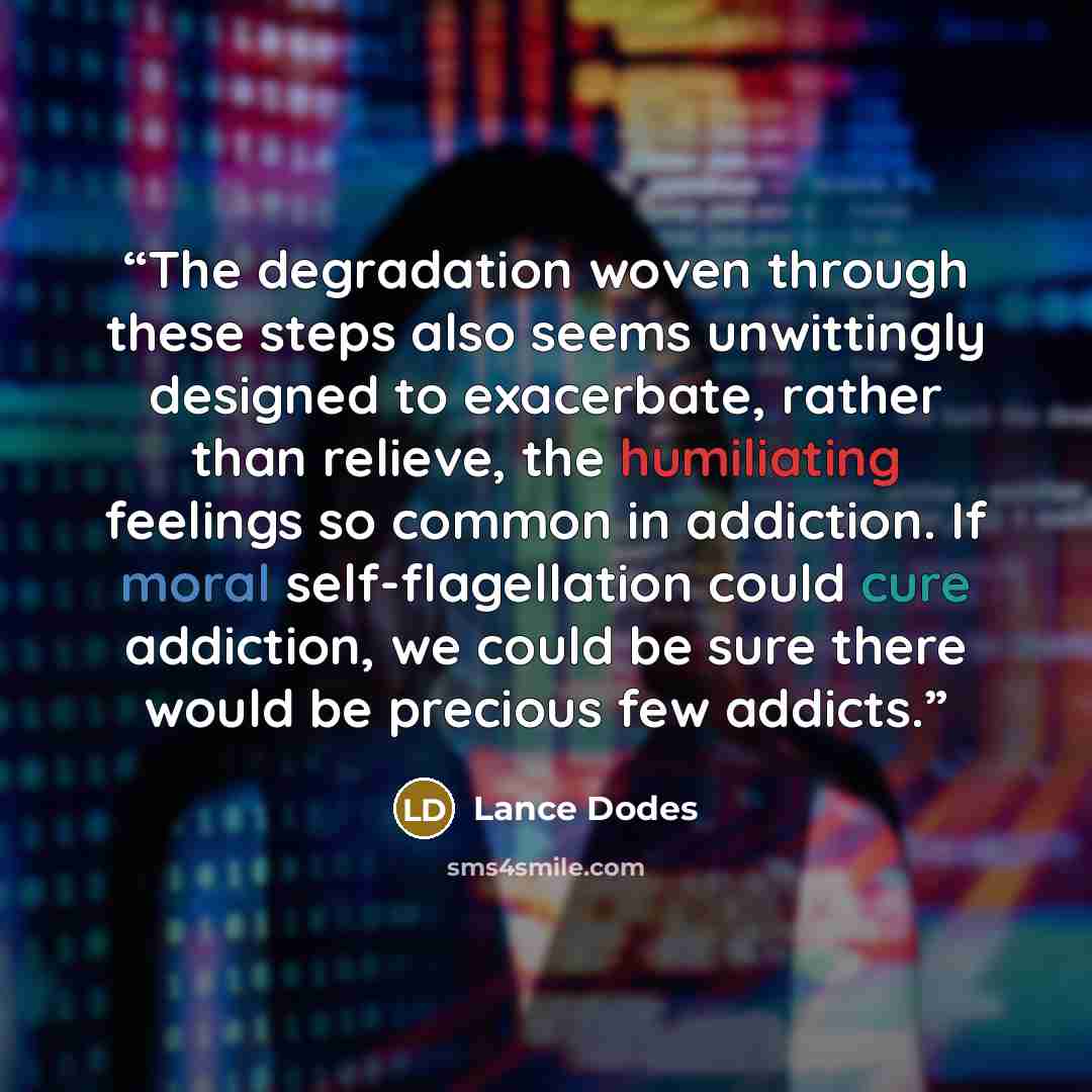 “The degradation woven through these steps also seems unwittingly designed to exacerbate, rather than relieve, the humiliating feelings so common in addiction. If moral self-flagellation could cure addiction, we could be sure there would be precious few addicts.” quote by Lance Dodes